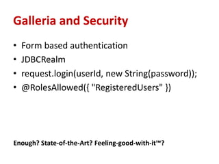 Galleria and Security
•   Form based authentication
•   JDBCRealm
•   request.login(userId, new String(password));
•   @RolesAllowed({ "RegisteredUsers" })




Enough? State-of-the-Art? Feeling-good-with-it™?
 