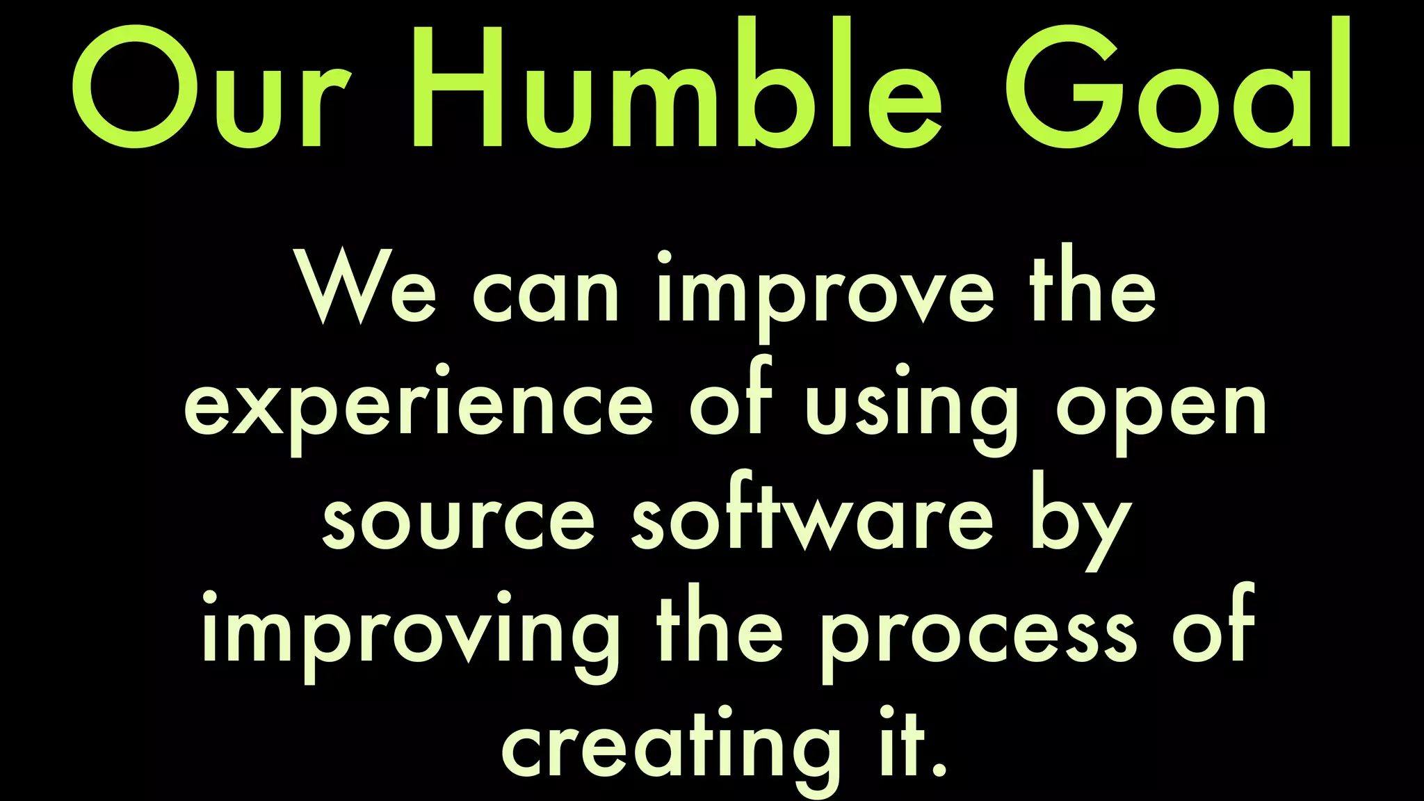 Our Humble Goal 
We can improve the 
experience of using open 
source software by 
improving the process of 
creating it. 
 