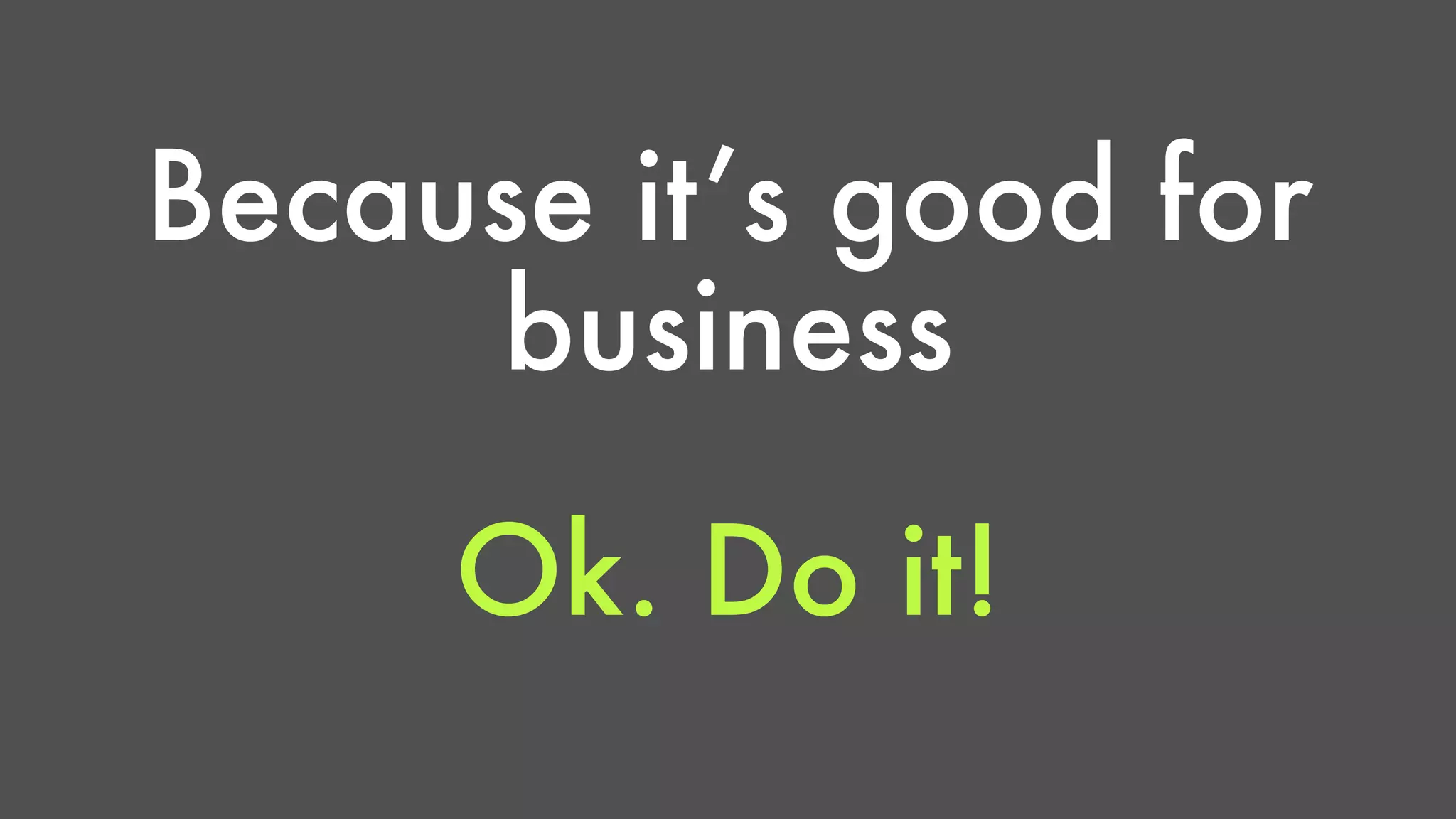 Because it’s good for 
business 
Ok. Do it! 
 