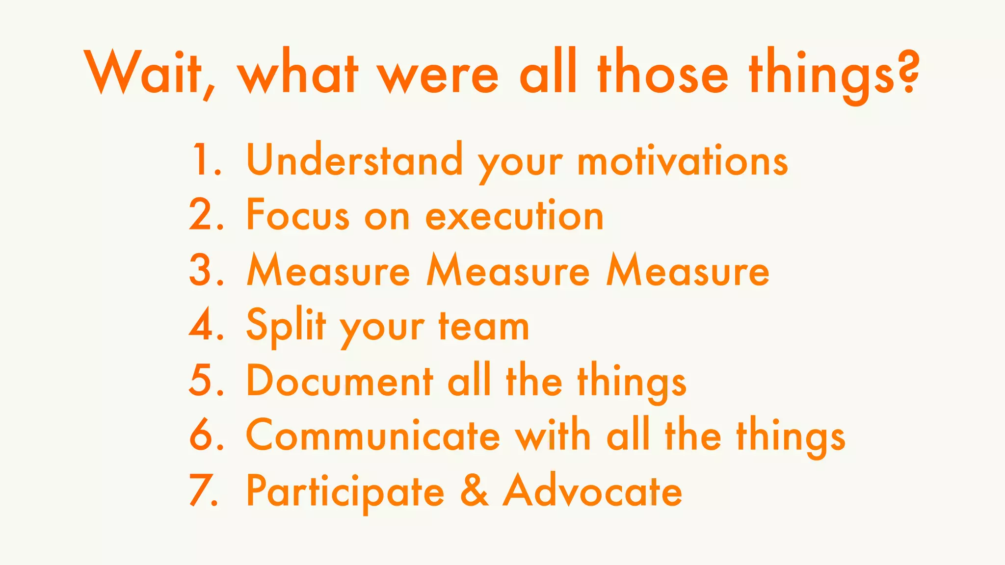 Wait, what were all those things? 
1. Understand your motivations 
2. Focus on execution 
3. Measure Measure Measure 
4. Split your team 
5. Document all the things 
6. Communicate with all the things 
7. Participate & Advocate 
 