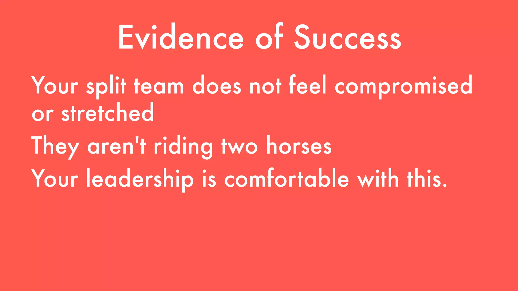 Evidence of Success 
Your split team does not feel compromised 
or stretched 
They aren't riding two horses 
Your leadership is comfortable with this. 
 