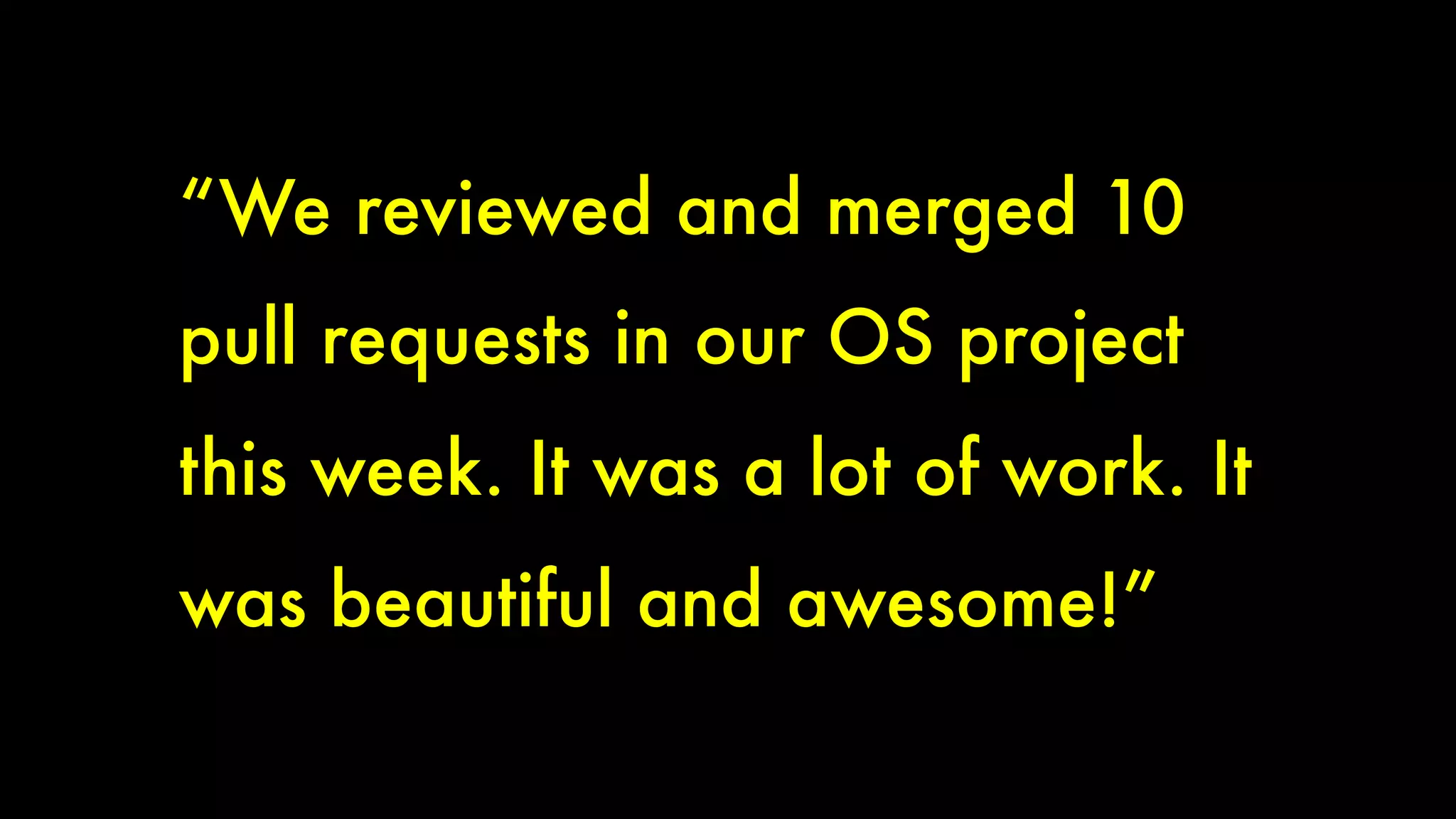 “We reviewed and merged 10 
pull requests in our OS project 
this week. It was a lot of work. It 
was beautiful and awesome!” 
 