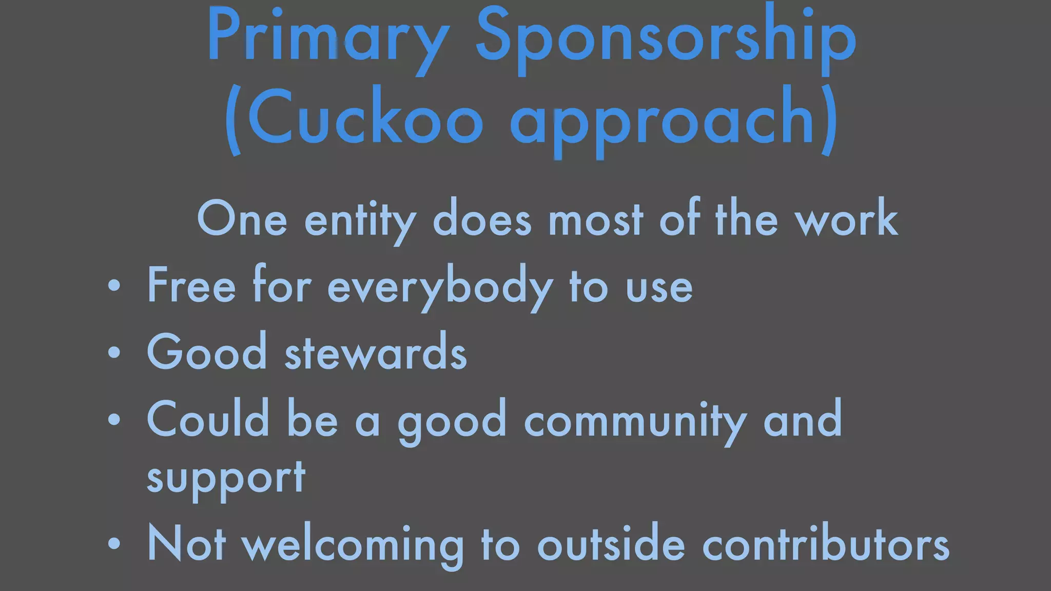 Primary Sponsorship 
(Cuckoo approach) 
One entity does most of the work 
• Free for everybody to use 
• Good stewards 
• Could be a good community and 
support 
• Not welcoming to outside contributors 
 