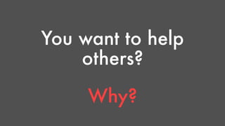 You want to help 
others? 
Why? 
 