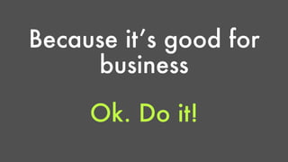 Because it’s good for 
business 
Ok. Do it! 
 