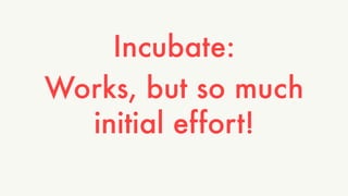 Incubate: 
Works, but so much 
initial effort! 
 