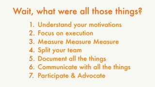 Wait, what were all those things? 
1. Understand your motivations 
2. Focus on execution 
3. Measure Measure Measure 
4. Split your team 
5. Document all the things 
6. Communicate with all the things 
7. Participate & Advocate 
 