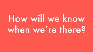 How will we know 
when we’re there? 
 