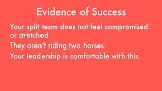 Evidence of Success 
Your split team does not feel compromised 
or stretched 
They aren't riding two horses 
Your leadership is comfortable with this. 
 