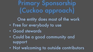 Primary Sponsorship 
(Cuckoo approach) 
One entity does most of the work 
• Free for everybody to use 
• Good stewards 
• Could be a good community and 
support 
• Not welcoming to outside contributors 
 