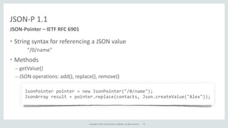Copyright	
  ©	
  2015,	
  Oracle	
  and/or	
  its	
  affiliates.	
  All	
  rights	
  reserved.	
  
JSON-­‐P	
  1.1
• String	
  syntax	
  for	
  referencing	
  a	
  JSON	
  value	
  
	
   “/0/name"	
  
• Methods	
  
– getValue()	
  
– JSON	
  operations:	
  add(),	
  replace(),	
  remove()
JSON-­‐Pointer	
  –	
  IETF	
  RFC	
  6901
	
  JsonPointer	
  pointer	
  =	
  new	
  JsonPointer("/0/name");	
  
	
  JsonArray	
  result	
  =	
  pointer.replace(contacts,	
  Json.createValue("Alex"));
15
 
