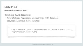 Copyright	
  ©	
  2015,	
  Oracle	
  and/or	
  its	
  affiliates.	
  All	
  rights	
  reserved.	
  
JSON-­‐P	
  1.1
• Patch	
  is	
  a	
  JSON	
  document	
  
– Array	
  of	
  objects	
  /	
  operations	
  for	
  modifying	
  a	
  JSON	
  document	
  
– add,	
  replace,	
  remove,	
  move,	
  copy,	
  test
JSON-­‐Patch	
  –	
  IETF	
  RFC	
  6902
[	
  
	
  	
  	
  {"op":"replace","path":"/0/phones/mobile","value":"650-­‐111-­‐222"},	
  
	
  	
  	
  {"op":"remove","path":"/1"}	
  
]
16
 