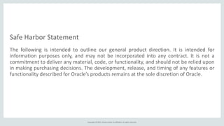 Copyright	
  ©	
  2015,	
  Oracle	
  and/or	
  its	
  affiliates.	
  All	
  rights	
  reserved.
The	
   following	
   is	
   intended	
   to	
   outline	
   our	
   general	
   product	
   direction.	
   It	
   is	
   intended	
   for	
  	
  	
  	
  	
  	
  	
  	
  	
  	
  	
  	
  
information	
   purposes	
   only,	
   and	
   may	
   not	
   be	
   incorporated	
   into	
   any	
   contract.	
   It	
   is	
   not	
   a	
  
commitment	
  to	
  deliver	
  any	
  material,	
  code,	
  or	
  functionality,	
  and	
  should	
  not	
  be	
  relied	
  upon	
  
in	
  making	
  purchasing	
  decisions.	
  The	
  development,	
  release,	
  and	
  timing	
  of	
  any	
  features	
  or	
  
functionality	
  described	
  for	
  Oracle’s	
  products	
  remains	
  at	
  the	
  sole	
  discretion	
  of	
  Oracle.
Safe	
  Harbor	
  Statement
 
