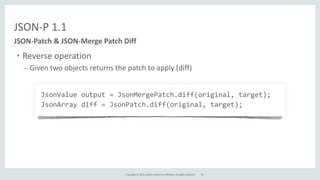 Copyright	
  ©	
  2015,	
  Oracle	
  and/or	
  its	
  affiliates.	
  All	
  rights	
  reserved.	
  
JSON-­‐P	
  1.1
• Reverse	
  operation	
  
– Given	
  two	
  objects	
  returns	
  the	
  patch	
  to	
  apply	
  (diff)	
  
JSON-­‐Patch	
  &	
  JSON-­‐Merge	
  Patch	
  Diff
JsonValue	
  output	
  =	
  JsonMergePatch.diff(original,	
  target);	
  
JsonArray	
  diff	
  =	
  JsonPatch.diff(original,	
  target);
24
 