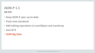 Copyright	
  ©	
  2015,	
  Oracle	
  and/or	
  its	
  affiliates.	
  All	
  rights	
  reserved.	
  
JSON-­‐P	
  1.1
• Keep	
  JSON-­‐P	
  spec	
  up-­‐to-­‐date	
  
• Track	
  new	
  standards	
  
• Add	
  editing	
  operations	
  to	
  JsonObject	
  and	
  JsonArray	
  
• Java	
  SE	
  8	
  
• JSON	
  Big	
  Data
JSR	
  374
27
 
