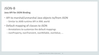 Copyright	
  ©	
  2015,	
  Oracle	
  and/or	
  its	
  affiliates.	
  All	
  rights	
  reserved.	
  
JSON-­‐B
• API	
  to	
  marshal/unmarshal	
  Java	
  objects	
  to/from	
  JSON	
  
– Similar	
  to	
  JAXB	
  runtime	
  API	
  in	
  XML	
  world	
  
• Default	
  mapping	
  of	
  classes	
  to	
  JSON	
  
– Annotations	
  to	
  customize	
  the	
  default	
  mappings	
  
– JsonProperty,	
  JsonTransient,	
  JsonNillable,	
  JsonValue,	
  …
Java	
  API	
  for	
  JSON	
  Binding
28
 
