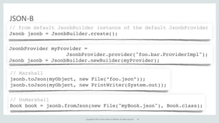Copyright	
  ©	
  2015,	
  Oracle	
  and/or	
  its	
  affiliates.	
  All	
  rights	
  reserved.	
  
JSON-­‐B
// from default JsonbBuilder instance of the default JsonbProvider
Jsonb jsonb = JsonbBuilder.create();
JsonbProvider myProvider =
JsonbProvider.provider("foo.bar.ProviderImpl");
Jsonb jsonb = JsonbBuilder.newBuilder(myProvider);
// UnMarshall
Book book = jsonb.fromJson(new File("myBook.json"), Book.class);
// Marshall
jsonb.toJson(myObject, new File(“foo.json”));
jsonb.toJson(myObject, new PrintWriter(System.out));
30
 