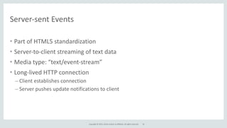Copyright	
  ©	
  2015,	
  Oracle	
  and/or	
  its	
  affiliates.	
  All	
  rights	
  reserved.	
  
Server-­‐sent	
  Events
• Part	
  of	
  HTML5	
  standardization	
  
• Server-­‐to-­‐client	
  streaming	
  of	
  text	
  data	
  
• Media	
  type:	
  “text/event-­‐stream”	
  
• Long-­‐lived	
  HTTP	
  connection	
  
– Client	
  establishes	
  connection	
  
– Server	
  pushes	
  update	
  notifications	
  to	
  client
32
 