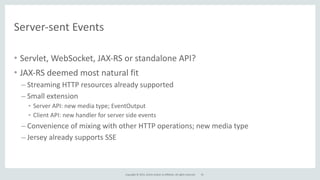 Copyright	
  ©	
  2015,	
  Oracle	
  and/or	
  its	
  affiliates.	
  All	
  rights	
  reserved.	
  
Server-­‐sent	
  Events
• Servlet,	
  WebSocket,	
  JAX-­‐RS	
  or	
  standalone	
  API?	
  
• JAX-­‐RS	
  deemed	
  most	
  natural	
  fit	
  
– Streaming	
  HTTP	
  resources	
  already	
  supported	
  
– Small	
  extension	
  
• Server	
  API:	
  new	
  media	
  type;	
  EventOutput	
  	
  
• Client	
  API:	
  new	
  handler	
  for	
  server	
  side	
  events	
  
– Convenience	
  of	
  mixing	
  with	
  other	
  HTTP	
  operations;	
  new	
  media	
  type	
  
– Jersey	
  already	
  supports	
  SSE
33
 