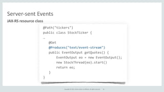 Copyright	
  ©	
  2015,	
  Oracle	
  and/or	
  its	
  affiliates.	
  All	
  rights	
  reserved.	
  
Server-­‐sent	
  Events
@Path("tickers")	
  
public	
  class	
  StockTicker	
  {	
  
…	
  
	
  	
  	
  @Get	
  
	
  	
  	
  @Produces("text/event-­‐stream")	
  
	
  	
  	
  public	
  EventOutput	
  getQuotes()	
  {	
  
	
  	
  	
  	
  	
  	
  	
  EventOutput	
  eo	
  =	
  new	
  EventOutput();	
  
	
  	
  	
  	
  	
  	
  	
  new	
  StockThread(eo).start()	
  
	
  	
  	
  	
  	
  	
  	
  return	
  eo;	
  
	
  	
  	
  }	
  
}
JAX-­‐RS	
  resource	
  class
34
 