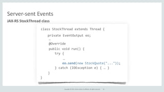 Copyright	
  ©	
  2015,	
  Oracle	
  and/or	
  its	
  affiliates.	
  All	
  rights	
  reserved.	
  
JAX-­‐RS	
  StockThread	
  class
class	
  StockThread	
  extends	
  Thread	
  {	
  
	
  private	
  EventOutput	
  eo;	
  
	
  …	
  
	
  @Override
public	
  void	
  run()	
  {
	
  	
  	
  	
  	
  	
  	
  try	
  {
…
	
  	
  	
  	
  	
  	
  	
  	
  	
  	
  	
  eo.send(new	
  StockQuote("..."));	
  
	
  	
  	
  	
  	
  	
  	
  }	
  catch	
  (IOException	
  e)	
  {	
  …	
  }
}
}
Server-­‐sent	
  Events
35
 