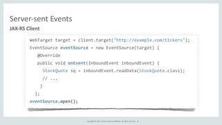 Copyright	
  ©	
  2015,	
  Oracle	
  and/or	
  its	
  affiliates.	
  All	
  rights	
  reserved.	
  
WebTarget	
  target	
  =	
  client.target("http://example.com/tickers");	
  
EventSource	
  eventSource	
  =	
  new	
  EventSource(target)	
  {	
  
	
  	
  	
  @Override	
  
	
  	
  	
  public	
  void	
  onEvent(InboundEvent	
  inboundEvent)	
  {	
  
	
  	
  	
  	
  	
  StockQuote	
  sq	
  =	
  inboundEvent.readData(StockQuote.class);	
  
	
  	
  	
  	
  	
  //	
  ...	
  
	
  	
  	
  	
  }	
  
	
  	
  };	
  
eventSource.open();
JAX-­‐RS	
  Client
Server-­‐sent	
  Events
36
 