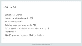 Copyright	
  ©	
  2015,	
  Oracle	
  and/or	
  its	
  affiliates.	
  All	
  rights	
  reserved.	
  
JAX-­‐RS	
  2.1
37
• Server-­‐sent	
  Events	
  
• Improving	
  integration	
  with	
  CDI	
  
• JSON-­‐B	
  Integration	
  
• Building	
  upon	
  the	
  hypermedia	
  API	
  
• NIO	
  support	
  in	
  providers	
  (filters,	
  interceptors,	
  …)	
  
• Reactive	
  API	
  
• JAX-­‐RS	
  resource	
  classes	
  as	
  MVC	
  controllers	
  
• …
 