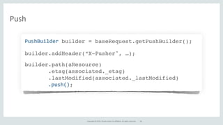 Copyright	
  ©	
  2015,	
  Oracle	
  and/or	
  its	
  affiliates.	
  All	
  rights	
  reserved.
Push
PushBuilder	
  builder = baseRequest.getPushBuilder();
builder.addHeader(“X-Pusher", …);
builder.path(aResource)
.etag(associated._etag)
.lastModified(associated._lastModified)
.push();
46
 