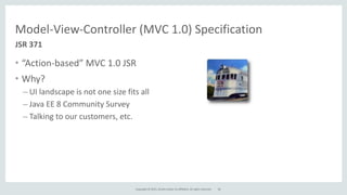 Copyright	
  ©	
  2015,	
  Oracle	
  and/or	
  its	
  affiliates.	
  All	
  rights	
  reserved.
Model-­‐View-­‐Controller	
  (MVC	
  1.0)	
  Specification
• “Action-­‐based”	
  MVC	
  1.0	
  JSR	
  
• Why?	
  
– UI	
  landscape	
  is	
  not	
  one	
  size	
  fits	
  all	
  	
  
– Java	
  EE	
  8	
  Community	
  Survey	
  
– Talking	
  to	
  our	
  customers,	
  etc.
JSR	
  371
56
 