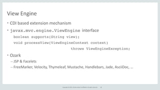 Copyright	
  ©	
  2015,	
  Oracle	
  and/or	
  its	
  affiliates.	
  All	
  rights	
  reserved.
View	
  Engine
• CDI	
  based	
  extension	
  mechanism	
  
• javax.mvc.engine.ViewEngine interface	
  
boolean supports(String view);
void processView(ViewEngineContext context)
throws ViewEngineException;
• Ozark	
  
– JSP	
  &	
  Facelets	
  
– FreeMarker,	
  Velocity,	
  Thymeleaf,	
  Mustache,	
  Handlebars,	
  Jade,	
  AsciiDoc,	
  …
68
 