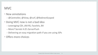 Copyright	
  ©	
  2015,	
  Oracle	
  and/or	
  its	
  affiliates.	
  All	
  rights	
  reserved.
MVC
• New	
  annotations	
  
– @Controller,	
  @View,	
  @csrf,	
  @RedirectScoped	
  
• Doing	
  MVC	
  now	
  is	
  not	
  a	
  bad	
  idea	
  
– Leveraging	
  CDI,	
  JAX-­‐RS,	
  Facelets,	
  BV	
  
– More?	
  Servlet	
  4.0’s	
  ServerPush	
  
– Delivering	
  an	
  easy	
  migration	
  path	
  if	
  you	
  are	
  using	
  JSPs	
  
• Offers	
  more	
  choices
70
 