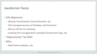 Copyright	
  ©	
  2015,	
  Oracle	
  and/or	
  its	
  affiliates.	
  All	
  rights	
  reserved.
JavaServer	
  Faces
71
• CDI	
  Alignment	
  
– @Inject	
  FacesContext,	
  ExternalContext,	
  etc.	
  
– CDI	
  managed	
  versions	
  of	
  Validator	
  and	
  Converter	
  
– Rely	
  on	
  CDI	
  for	
  EL	
  resolving	
  
– Invoking	
  CDI	
  managed	
  bean	
  methods	
  directly	
  from	
  Ajax,	
  etc.	
  
• “Adjustments”	
  for	
  MVC	
  
• Misc.	
  
– Multi-­‐field	
  validation,	
  etc.
 