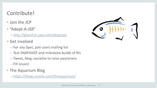 Copyright	
  ©	
  2015,	
  Oracle	
  and/or	
  its	
  affiliates.	
  All	
  rights	
  reserved.
Contribute!
• Join	
  the	
  JCP	
  	
  
• “Adopt-­‐A-­‐JSR”	
  
– http://glassfish.java.net/adoptajsr	
  
• Get	
  involved	
  
– For	
  any	
  Spec,	
  join	
  users	
  mailing	
  list	
  
– Test	
  SNAPSHOT	
  and	
  milestone	
  builds	
  of	
  RIs	
  
– Tweet,	
  blog,	
  socialize	
  to	
  raise	
  awareness	
  
– Fill	
  issues!	
  
• The	
  Aquarium	
  Blog	
  
– https://blogs.oracle.com/theaquarium/
75
 