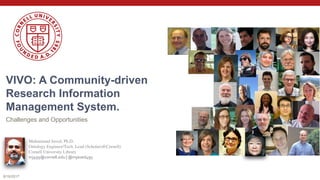 VIVO: A Community-driven
Research Information
Management System.
Challenges and Opportunities
8/16/2017
Muhammad Javed, Ph.D.
Ontology Engineer/Tech. Lead (Scholars@Cornell)
Cornell University Library
mj495@cornell.edu | @mjaved495
 