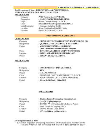 EXPERIENCE SUMMARY & CAREER OBJECT
Total Experience: 6 Years EDUCATIONAL & PROFESSIONAL
ENHANCEMENTROLES & RESPONSIBILITIES
PREVIOUS JOB
Company : VRC Construction (I) PVT.LTD.
Designation : QA/QC INSPECTOR (WELDING)
Project : Bharat Oman Refinery Ltd (BORL)
Client : Bharat Petroliam Corporation Ltd (BPCL)
Main Contractor : Engineers India Ltd (E.I.L)
Location : Bina , Madhya Pradesh(M.P) India.
Duration : MARCH-2008 to OCT- 2010
PROFESSIONAL EXPERIENCE
CURRENT JOB
Company : CHINA STATE CONSTRUCTION ENGINEERING CO.
Designation : QC.INSPECTOR (WELDING & PAINTING)
Project : MIDFIELD TERMINAL BUILDING
(Abu Dhabi International Airport Project)
Client
Location
: TAV-CCC-ARABTECH (JOINT VENCTURE)
: JABEL ALI,ABU DHABI (DUBAI)U.A.E.
Period : 10 NOV -2015 to TILL DATE
PREVIOUS JOB
Company : ESSAR PROJECT INDIA LIMITED.
Designation : RCM
Project : M.B.LAL.PROJECT
Client
Location
: INDIAN OIL CORPORATION LIMITED.(I.O.C.L)
: AGRA TERMINAL,ETMADPUR ,AGRA(U.P)
Period : 01 April -2015 to 01 NOV-2015.
PREVIOUS JOB
Company : Arabian Bemco Contracting Company Ltd.
Designation : QA/ QC. Piping Inspector
Project : RIYADH PP-12 Combined Cycle Power Project
Client
Location
: Saudi Electrical Company (SEC)
: Dhurma .Riyadh, Saudi Arabia.
Period : 17th
Jan 2014 to 20 March-2015.
job Responsibilities & Roles
1. Conduct inspection of ongoing installations of structural steel members in the
site and factory as well as ensured that all work is being carried out as per
 