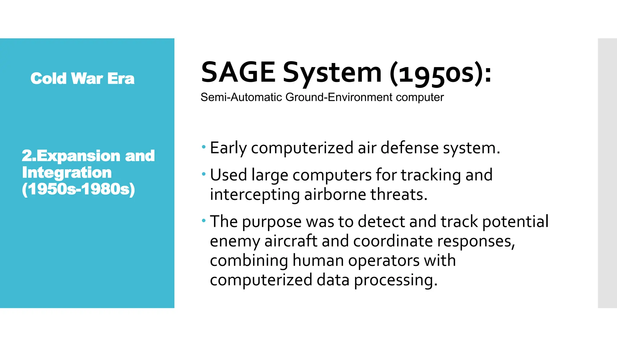 Cold War Era SAGE System (1950s):
 Early computerized air defense system.
 Used large computers for tracking and
intercepting airborne threats.
 The purpose was to detect and track potential
enemy aircraft and coordinate responses,
combining human operators with
computerized data processing.
Semi-Automatic Ground-Environment computer
2.Expansion and
Integration
(1950s-1980s)
 