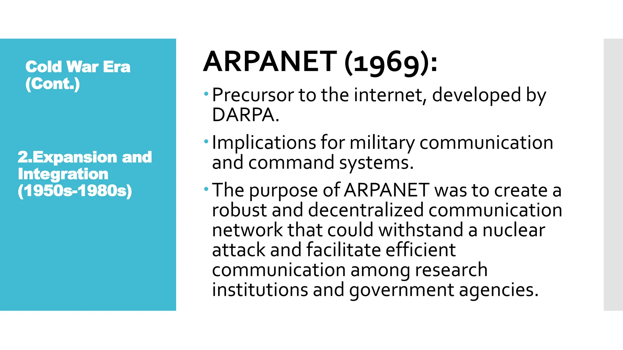 Cold War Era
(Cont.)
ARPANET (1969):
Precursor to the internet, developed by
DARPA.
Implications for military communication
and command systems.
The purpose of ARPANET was to create a
robust and decentralized communication
network that could withstand a nuclear
attack and facilitate efficient
communication among research
institutions and government agencies.
2.Expansion and
Integration
(1950s-1980s)
 