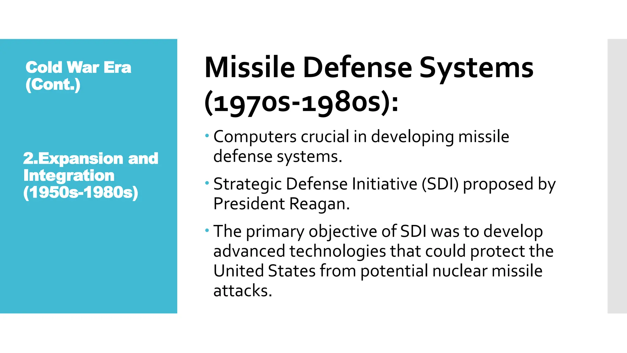 Missile Defense Systems
(1970s-1980s):
 Computers crucial in developing missile
defense systems.
 Strategic Defense Initiative (SDI) proposed by
President Reagan.
 The primary objective of SDI was to develop
advanced technologies that could protect the
United States from potential nuclear missile
attacks.
2.Expansion and
Integration
(1950s-1980s)
Cold War Era
(Cont.)
 