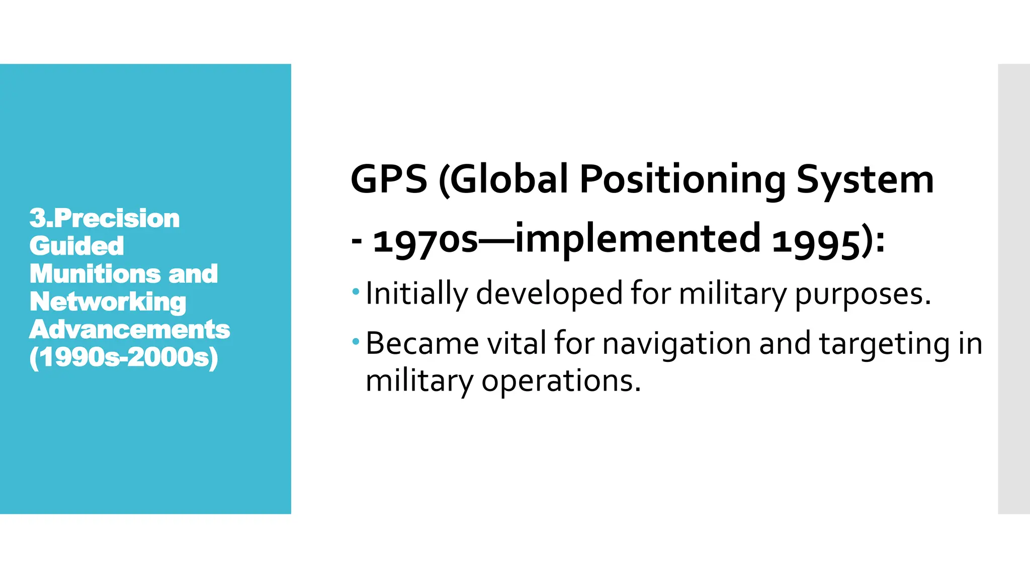 3.Precision
Guided
Munitions and
Networking
Advancements
(1990s-2000s)
GPS (Global Positioning System
- 1970s—implemented 1995):
Initially developed for military purposes.
Became vital for navigation and targeting in
military operations.
 