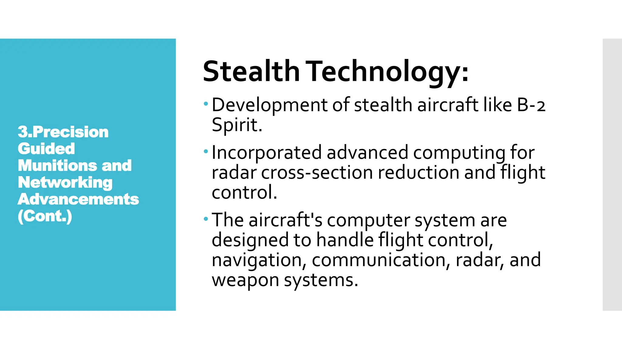 3.Precision
Guided
Munitions and
Networking
Advancements
(Cont.)
StealthTechnology:
Development of stealth aircraft like B-2
Spirit.
Incorporated advanced computing for
radar cross-section reduction and flight
control.
The aircraft's computer system are
designed to handle flight control,
navigation, communication, radar, and
weapon systems.
 