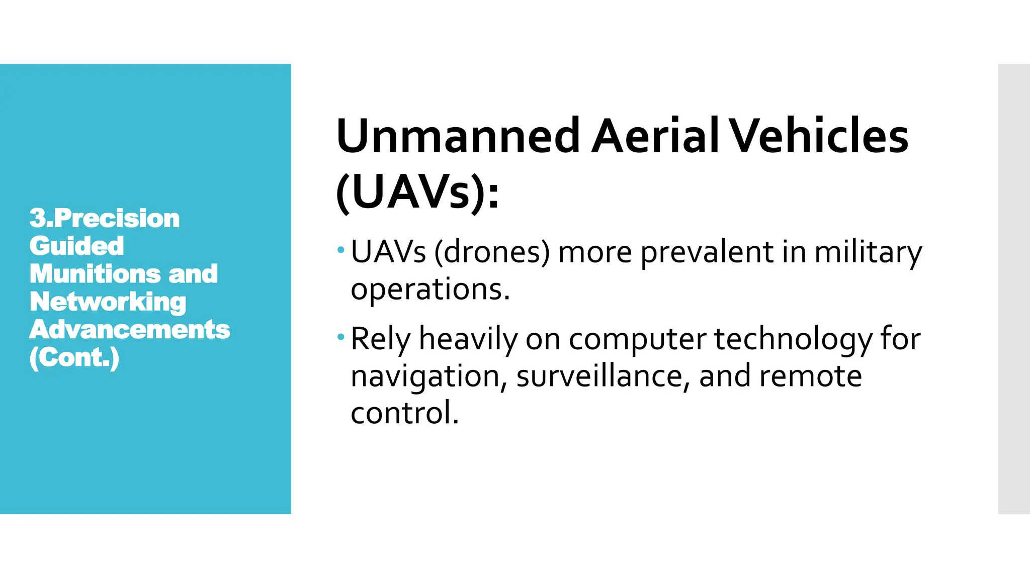 3.Precision
Guided
Munitions and
Networking
Advancements
(Cont.)
Unmanned AerialVehicles
(UAVs):
UAVs (drones) more prevalent in military
operations.
Rely heavily on computer technology for
navigation, surveillance, and remote
control.
 
