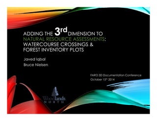 ADDING THE DIMENSION TO 
NATURAL RESOURCE ASSESSMENTS: 
WATERCOURSE CROSSINGS & 
FOREST INVENTORY PLOTS 
Javed Iqbal 
FARO 3D Documentation Conference 
October 15th 2014 
Bruce Nielsen 
 