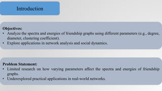 Objectives:
• Analyze the spectra and energies of friendship graphs using different parameters (e.g., degree,
diameter, clustering coefficient).
• Explore applications in network analysis and social dynamics.
Problem Statement:
• Limited research on how varying parameters affect the spectra and energies of friendship
graphs.
• Underexplored practical applications in real-world networks.
Introduction
 