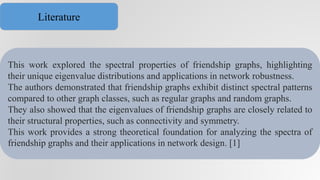 This work explored the spectral properties of friendship graphs, highlighting
their unique eigenvalue distributions and applications in network robustness.
The authors demonstrated that friendship graphs exhibit distinct spectral patterns
compared to other graph classes, such as regular graphs and random graphs.
They also showed that the eigenvalues of friendship graphs are closely related to
their structural properties, such as connectivity and symmetry.
This work provides a strong theoretical foundation for analyzing the spectra of
friendship graphs and their applications in network design. [1]
Literature
 