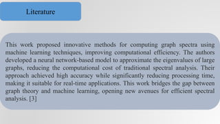 This work proposed innovative methods for computing graph spectra using
machine learning techniques, improving computational efficiency. The authors
developed a neural network-based model to approximate the eigenvalues of large
graphs, reducing the computational cost of traditional spectral analysis. Their
approach achieved high accuracy while significantly reducing processing time,
making it suitable for real-time applications. This work bridges the gap between
graph theory and machine learning, opening new avenues for efficient spectral
analysis. [3]
Literature
 