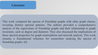 This work compared the spectra of friendship graphs with other graph classes,
revealing distinct spectral patterns. The authors provided a comprehensive
analysis of the eigenvalues of friendship graphs and their relationship to graph
invariants, such as degree and diameter. They also discussed the implications of
these spectral properties for graph isomorphism and network analysis. This work
remains a foundational reference for researchers studying the spectra of
friendship graphs. [6]
Literature
 