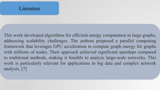 This work developed algorithms for efficient energy computation in large graphs,
addressing scalability challenges. The authors proposed a parallel computing
framework that leverages GPU acceleration to compute graph energy for graphs
with millions of nodes. Their approach achieved significant speedups compared
to traditional methods, making it feasible to analyze large-scale networks. This
work is particularly relevant for applications in big data and complex network
analysis. [7]
Literature
 