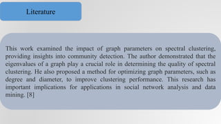 This work examined the impact of graph parameters on spectral clustering,
providing insights into community detection. The author demonstrated that the
eigenvalues of a graph play a crucial role in determining the quality of spectral
clustering. He also proposed a method for optimizing graph parameters, such as
degree and diameter, to improve clustering performance. This research has
important implications for applications in social network analysis and data
mining. [8]
Literature
 