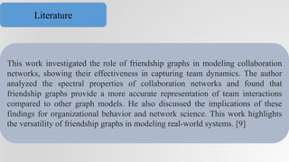 This work investigated the role of friendship graphs in modeling collaboration
networks, showing their effectiveness in capturing team dynamics. The author
analyzed the spectral properties of collaboration networks and found that
friendship graphs provide a more accurate representation of team interactions
compared to other graph models. He also discussed the implications of these
findings for organizational behavior and network science. This work highlights
the versatility of friendship graphs in modeling real-world systems. [9]
Literature
 