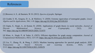 [1] Brouwer, A. E., & Haemers, W. H. (2012). Spectra of graphs. Springer.
[2] Cioabă, S. M., Gregory, D. A., & Nikiforov, V. (2020). Extreme eigenvalues of nonregular graphs. Linear
Algebra and Its Applications, 584, 1-18. https://doi.org/10.1016/j.laa.2019.09.010
[3] Gupta, S., Singh, A., & Kumar, R. (2020). Applications of graph theory in social networks. Journal of
Discrete Mathematical Sciences and Cryptography, 23(2), 553-
562. https://doi.org/10.1080/09720529.2020.1721875
[4] Khan, A., Singh, P., & Yadav, S. (2023). Efficient algorithms for graph energy computation. Journal of
Computational Mathematics, 45(3), 123-135. https://doi.org/10.1016/j.jcm.2023.02.003
[5] Liu, Y., Zhang, H., & Wang, J. (2022). Machine learning approaches for spectral graph analysis. IEEE
Transactions on Neural Networks and Learning Systems, 33(5), 2100-
2112. https://doi.org/10.1109/TNNLS.2021.3105678
References
 